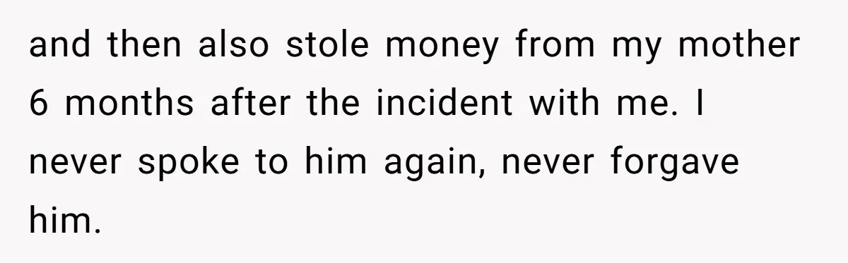 and then also stole money from my mother 6 months after the incident with me. I never spoke to him again, never forgave him.
