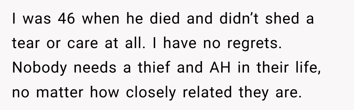 I was 46 when he died and didn’t shed a tear or care at all. I have no regrets. Nobody needs a thief and AH in their life, no matter...