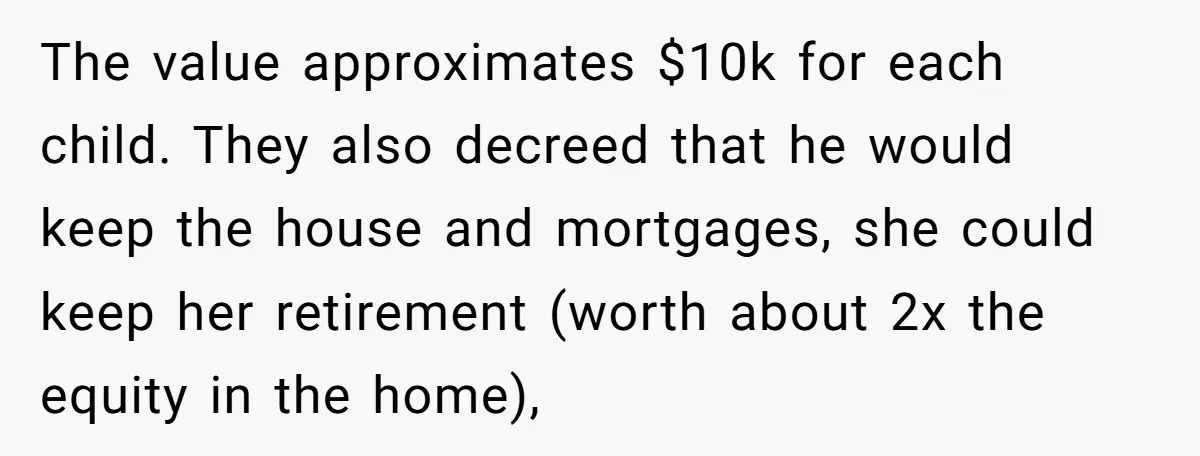 The value approximates $10k for each child. They also decreed that he would keep the house and mortgages, she could keep her retirement (worth about 2x the equity in the...