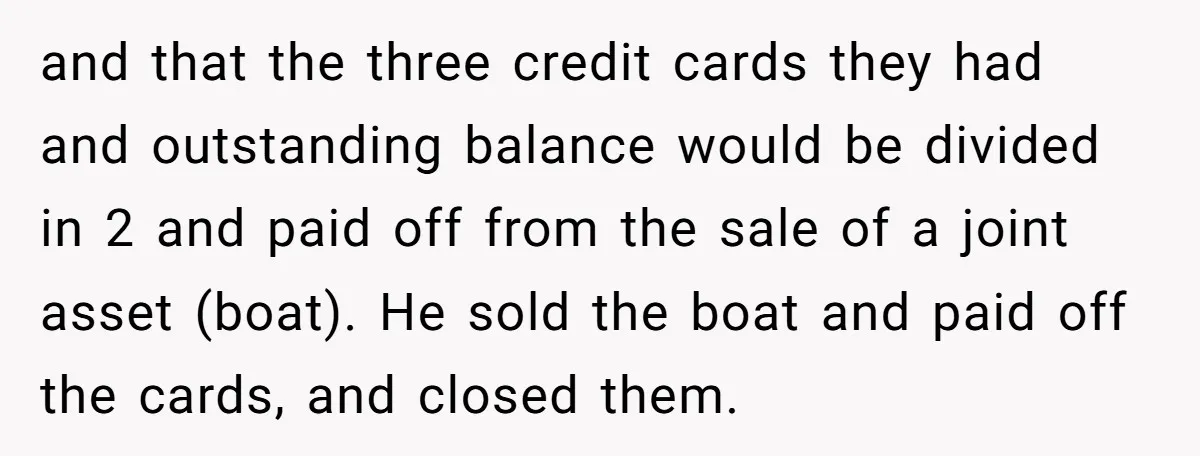 and that the three credit cards they had and outstanding balance would be divided in 2 and paid off from the sale of a joint asset (boat). He sold the...