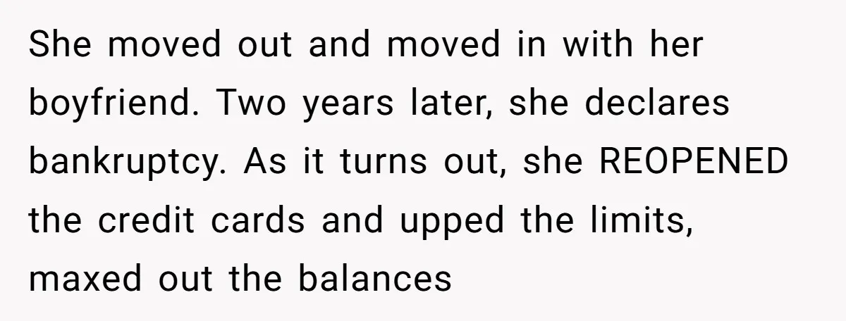 She moved out and moved in with her boyfriend. Two years later, she declares bankruptcy. As it turns out, she REOPENED the credit cards and upped the limits, maxed out...