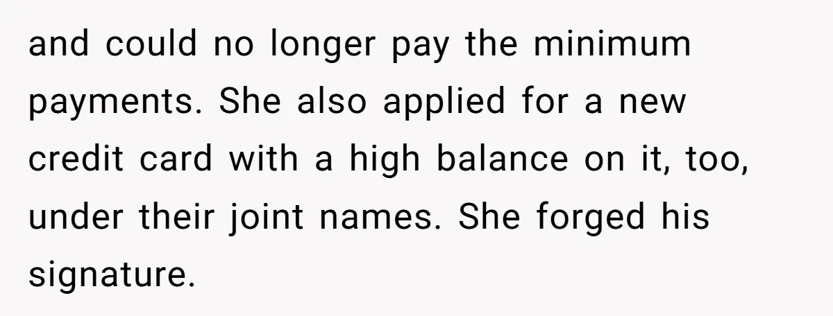and could no longer pay the minimum payments. She also applied for a new credit card with a high balance on it, too, under their joint names. She forged his...