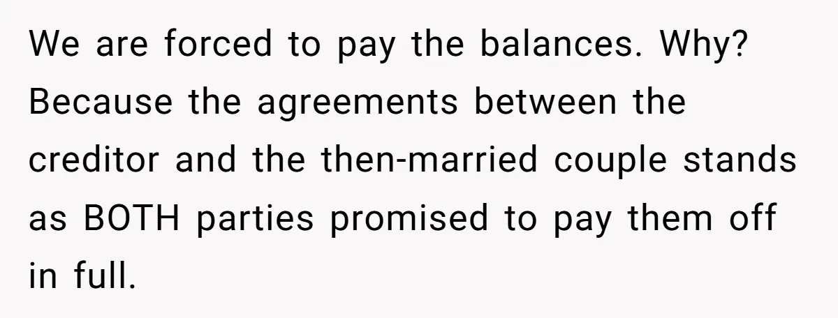 We are forced to pay the balances. Why? Because the agreements between the creditor and the then-married couple stands as BOTH parties promised to pay them off in full.