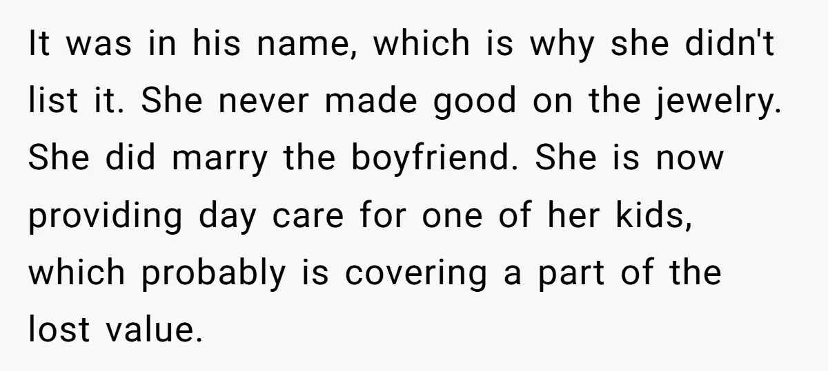 It was in his name, which is why she didn't list it. She never made good on the jewelry. She did marry the boyfriend. She is now providing day care...