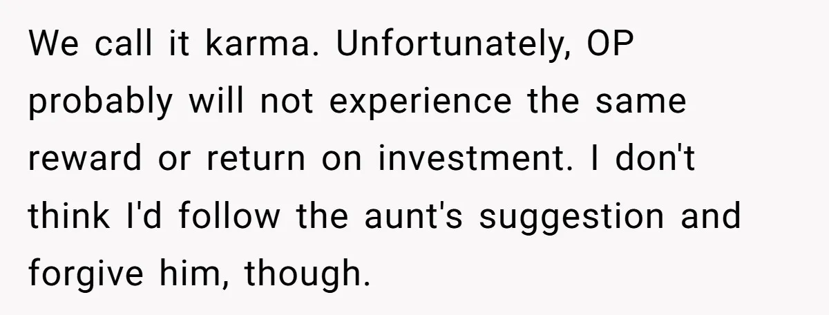 We call it karma. Unfortunately, OP probably will not experience the same reward or return on investment. I don't think I'd follow the aunt's suggestion and forgive him, though.