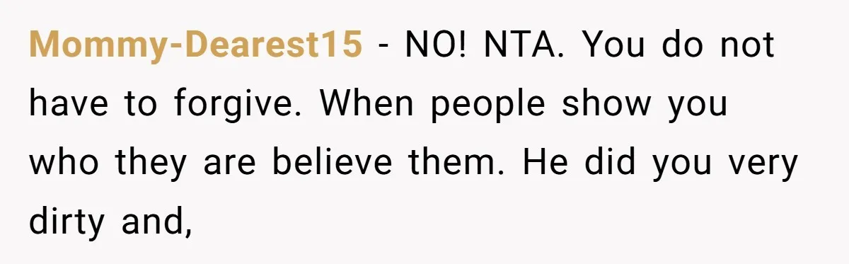 Mommy-Dearest15 − NO! NTA. You do not have to forgive. When people show you who they are believe them. He did you very dirty and,