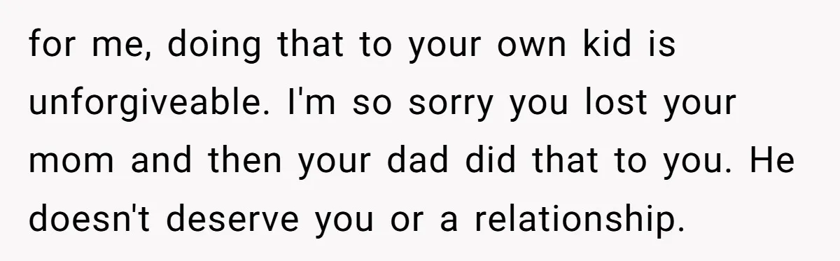 for me, doing that to your own kid is unforgiveable. I'm so sorry you lost your mom and then your dad did that to you. He doesn't deserve you or...
