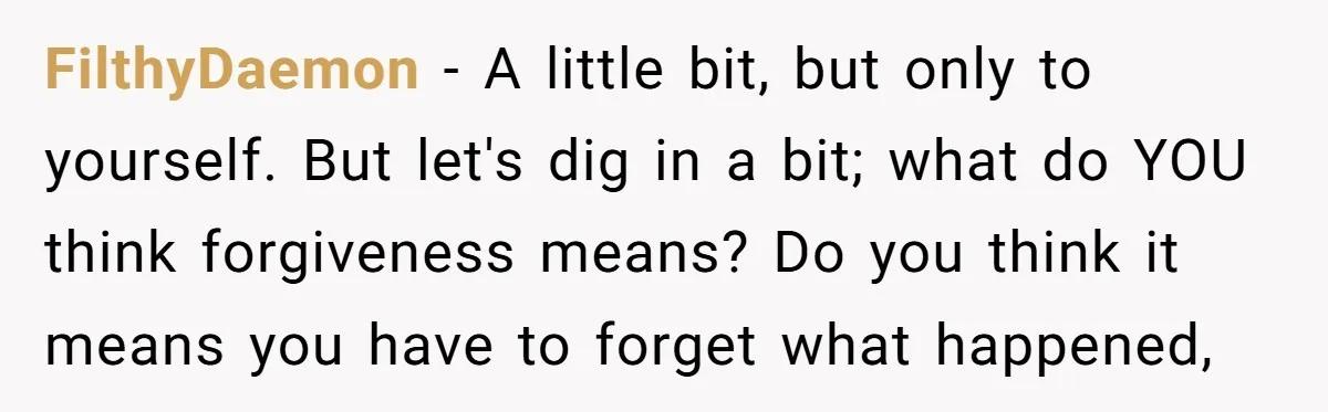 FilthyDaemon − A little bit, but only to yourself. But let's dig in a bit; what do YOU think forgiveness means? Do you think it means you have to forget...