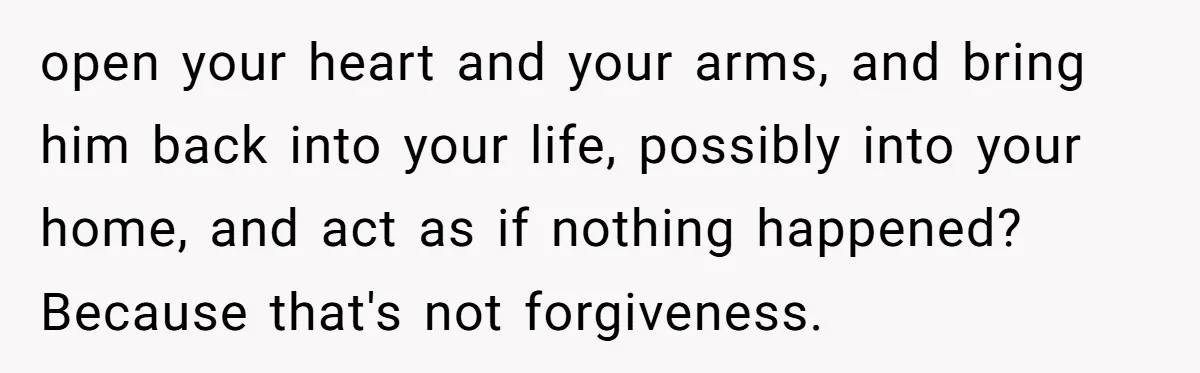 open your heart and your arms, and bring him back into your life, possibly into your home, and act as if nothing happened? Because that's not forgiveness.