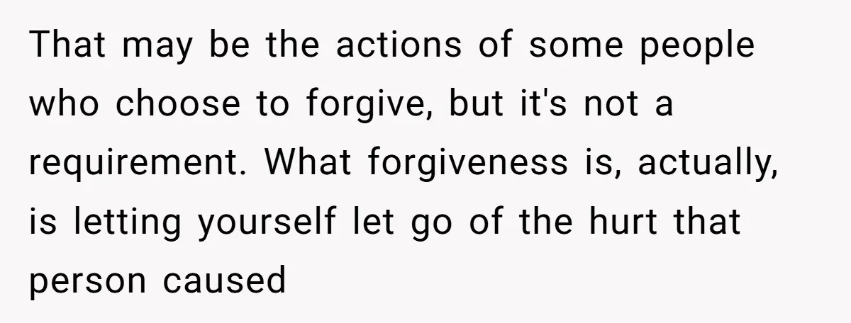 That may be the actions of some people who choose to forgive, but it's not a requirement. What forgiveness is, actually, is letting yourself let go of the hurt that...