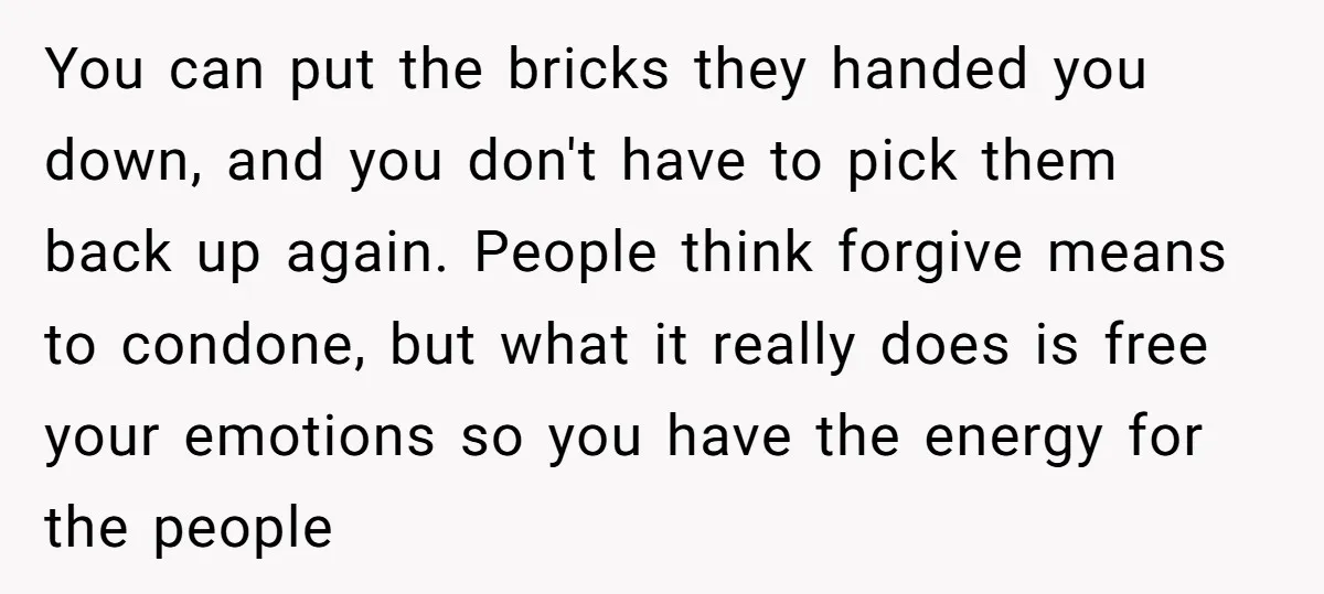 You can put the bricks they handed you down, and you don't have to pick them back up again. People think forgive means to condone, but what it really does...