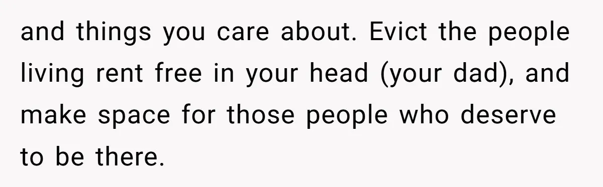 and things you care about. Evict the people living rent free in your head (your dad), and make space for those people who deserve to be there.