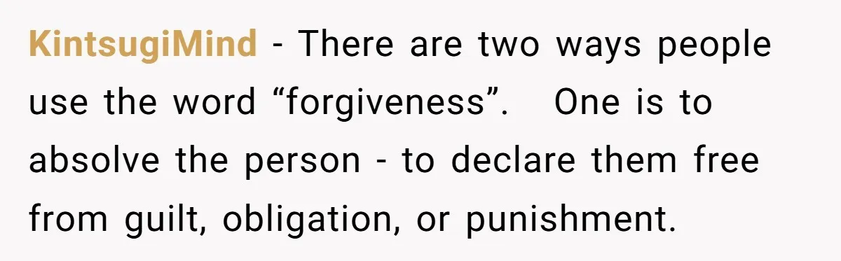 KintsugiMind − There are two ways people use the word “forgiveness”.   One is to absolve the person - to declare them free from guilt, obligation, or punishment.
