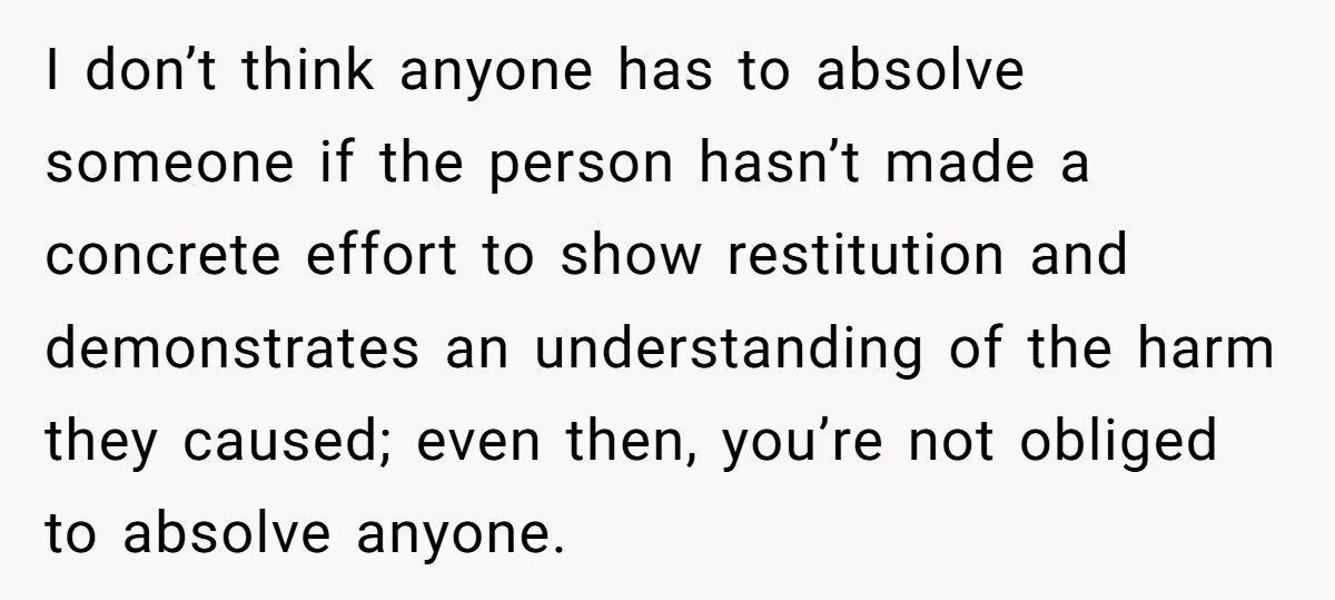 I don’t think anyone has to absolve someone if the person hasn’t made a concrete effort to show restitution and demonstrates an understanding of the harm they caused; even then,...