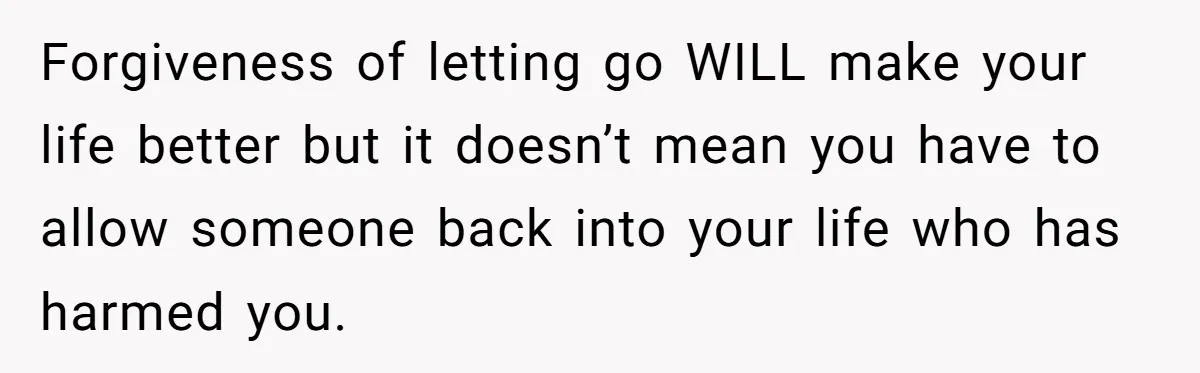 Forgiveness of letting go WILL make your life better but it doesn’t mean you have to allow someone back into your life who has harmed you.