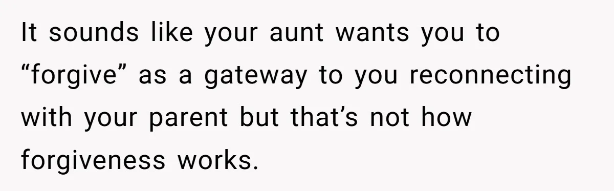 It sounds like your aunt wants you to “forgive” as a gateway to you reconnecting with your parent but that’s not how forgiveness works.