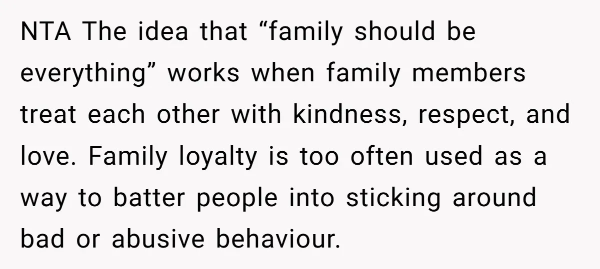 NTA The idea that “family should be everything” works when family members treat each other with kindness, respect, and love. Family loyalty is too often used as a way to...