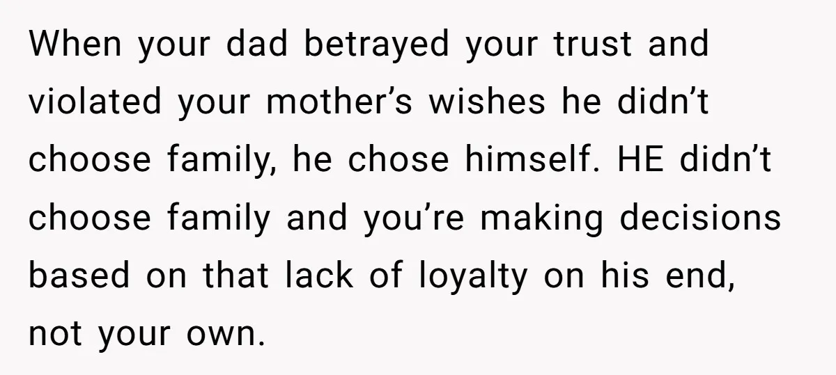 When your dad betrayed your trust and violated your mother’s wishes he didn’t choose family, he chose himself. HE didn’t choose family and you’re making decisions based on that lack...