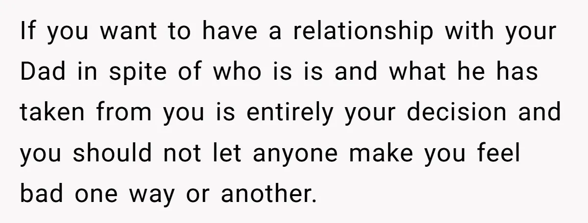 If you want to have a relationship with your Dad in spite of who is is and what he has taken from you is entirely your decision and you should...