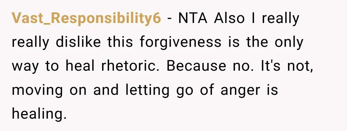 Vast_Responsibility6 − NTA Also I really really dislike this forgiveness is the only way to heal rhetoric. Because no. It's not, moving on and letting go of anger is healing.