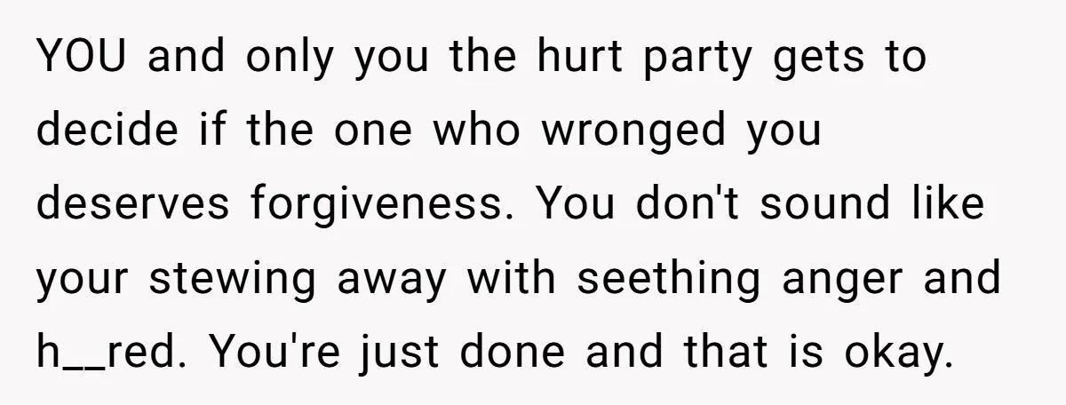 YOU and only you the hurt party gets to decide if the one who wronged you deserves forgiveness. You don't sound like your stewing away with seething anger and h__red....