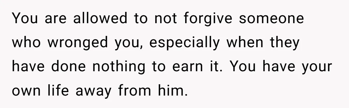 You are allowed to not forgive someone who wronged you, especially when they have done nothing to earn it. You have your own life away from him.