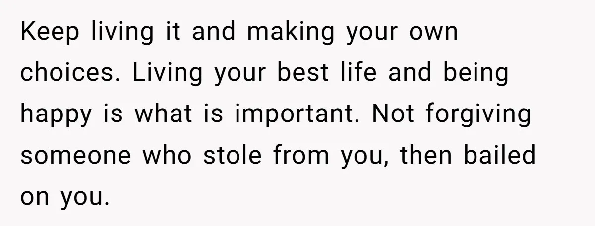 Keep living it and making your own choices. Living your best life and being happy is what is important. Not forgiving someone who stole from you, then bailed on you.