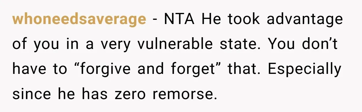 whoneedsaverage − NTA He took advantage of you in a very vulnerable state. You don’t have to “forgive and forget” that. Especially since he has zero remorse.