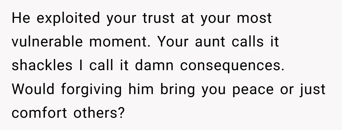 He exploited your trust at your most vulnerable moment. Your aunt calls it shackles I call it damn consequences. Would forgiving him bring you peace or just comfort others?