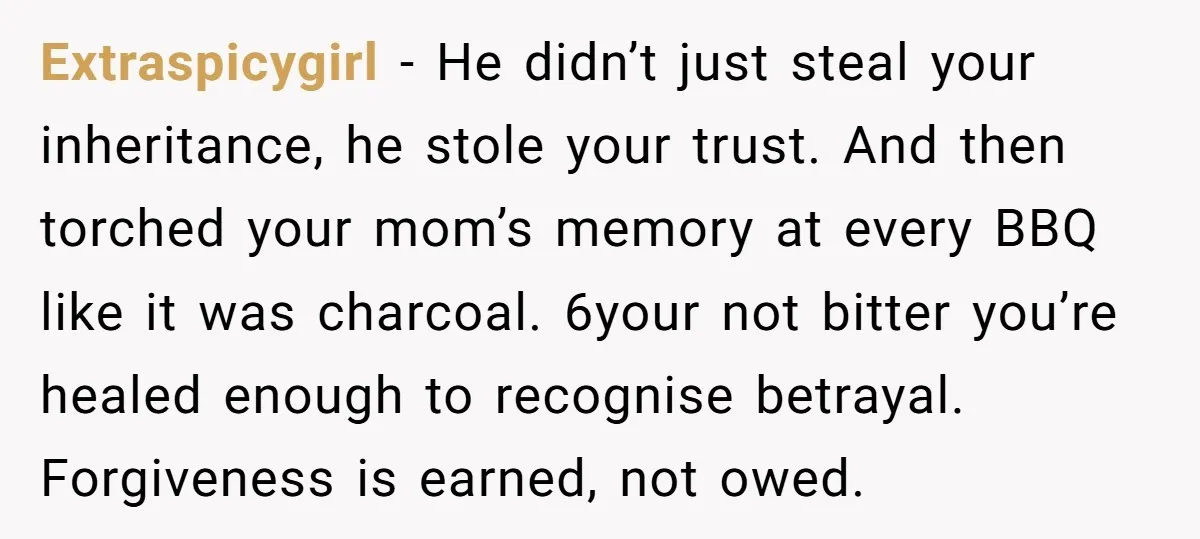 Extraspicygirl − He didn’t just steal your inheritance, he stole your trust. And then torched your mom’s memory at every BBQ like it was charcoal. 6your not bitter you’re healed...