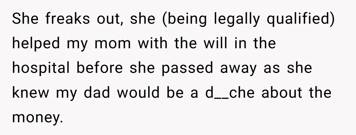 She freaks out, she (being legally qualified) helped my mom with the will in the hospital before she passed away as she knew my dad would be a d__che about...