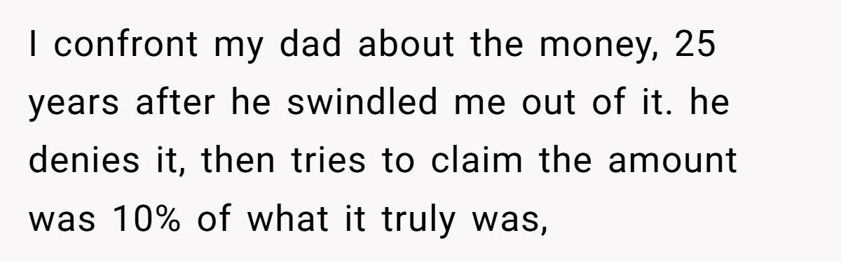 I confront my dad about the money, 25 years after he swindled me out of it. he denies it, then tries to claim the amount was 10% of what it...
