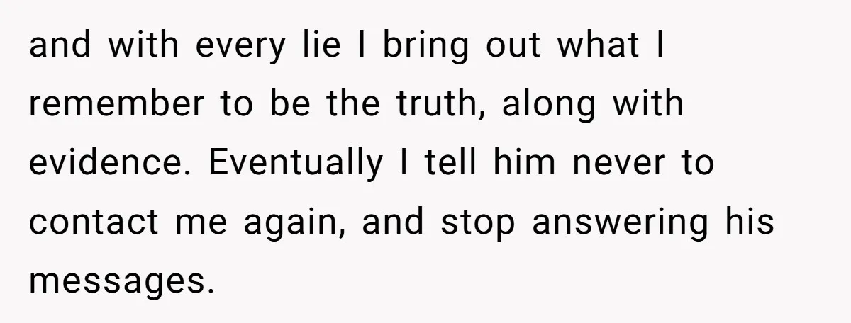 and with every lie I bring out what I remember to be the truth, along with evidence. Eventually I tell him never to contact me again, and stop answering his...