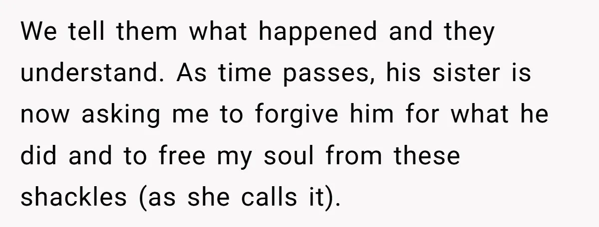 We tell them what happened and they understand. As time passes, his sister is now asking me to forgive him for what he did and to free my soul from...