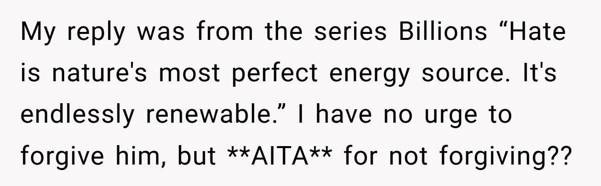 My reply was from the series Billions “Hate is nature's most perfect energy source. It's endlessly renewable.” I have no urge to forgive him, but **AITA** for not forgiving??