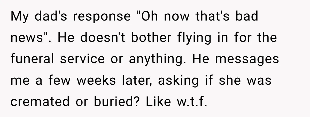 My dad's response "Oh now that's bad news". He doesn't bother flying in for the funeral service or anything. He messages me a few weeks later, asking if she was...