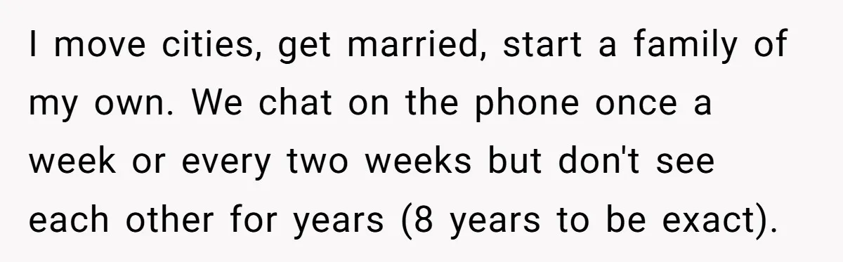 I move cities, get married, start a family of my own. We chat on the phone once a week or every two weeks but don't see each other for years...