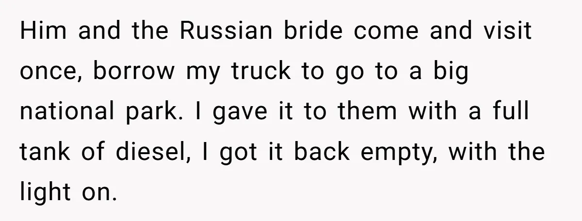 Him and the Russian bride come and visit once, borrow my truck to go to a big national park. I gave it to them with a full tank of diesel,...
