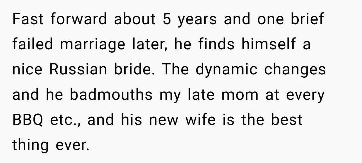 Fast forward about 5 years and one brief failed marriage later, he finds himself a nice Russian bride. The dynamic changes and he badmouths my late mom at every BBQ...