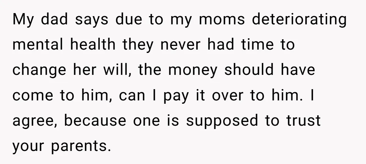 My dad says due to my moms deteriorating mental health they never had time to change her will, the money should have come to him, can I pay it over...