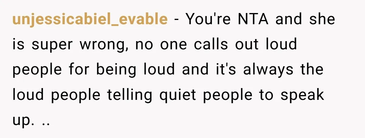 unjessicabiel_evable − You're NTA and she is super wrong, no one calls out loud people for being loud and it's always the loud people telling quiet people to speak up....