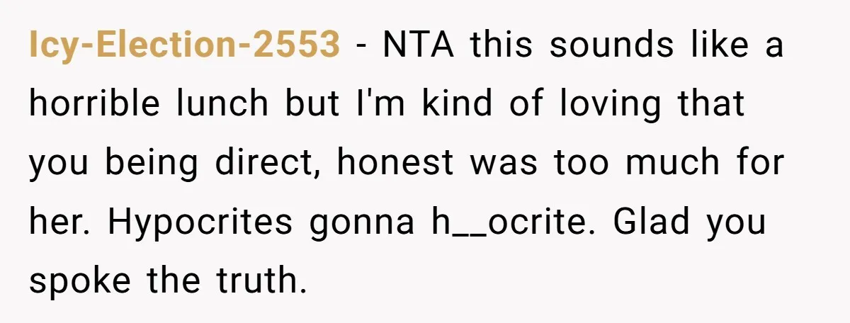 Icy-Election-2553 − NTA this sounds like a horrible lunch but I'm kind of loving that you being direct, honest was too much for her. Hypocrites gonna h__ocrite. Glad you spoke...