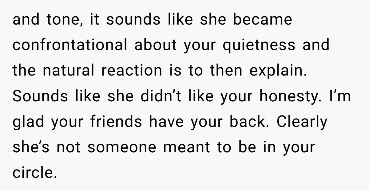 and tone, it sounds like she became confrontational about your quietness and the natural reaction is to then explain. Sounds like she didn’t like your honesty. I’m glad your friends...