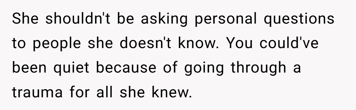She shouldn't be asking personal questions to people she doesn't know. You could've been quiet because of going through a trauma for all she knew.