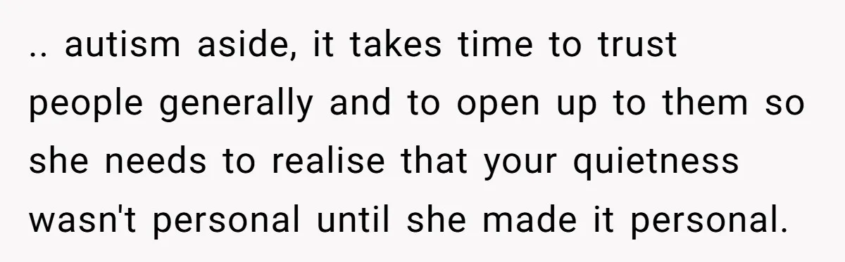 .. autism aside, it takes time to trust people generally and to open up to them so she needs to realise that your quietness wasn't personal until she made it...