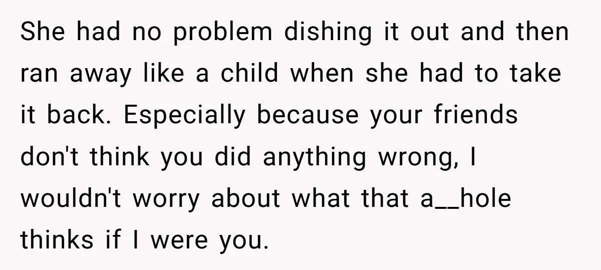 She had no problem dishing it out and then ran away like a child when she had to take it back. Especially because your friends don't think you did anything...