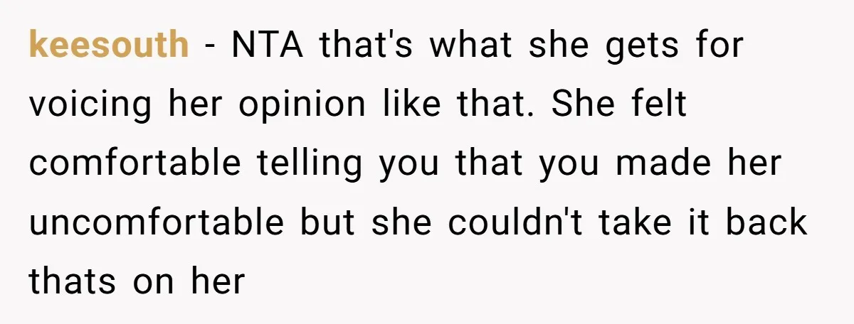 keesouth − NTA that's what she gets for voicing her opinion like that. She felt comfortable telling you that you made her uncomfortable but she couldn't take it back thats...