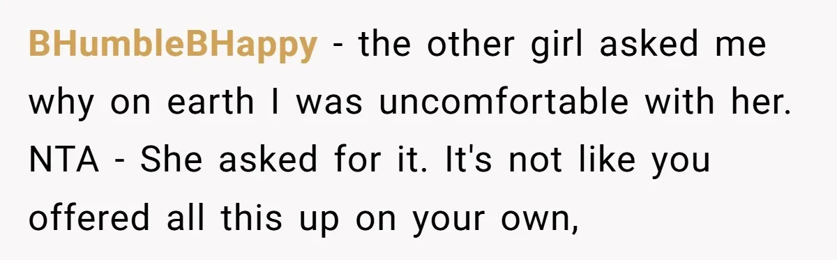 BHumbleBHappy − the other girl asked me why on earth I was uncomfortable with her. NTA - She asked for it. It's not like you offered all this up on...