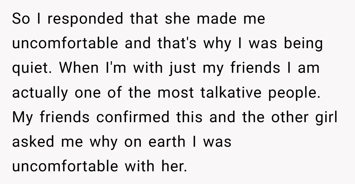 So I responded that she made me uncomfortable and that's why I was being quiet. When I'm with just my friends I am actually one of the most talkative people....