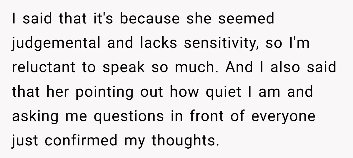 I said that it's because she seemed judgemental and lacks sensitivity, so I'm reluctant to speak so much. And I also said that her pointing out how quiet I am...